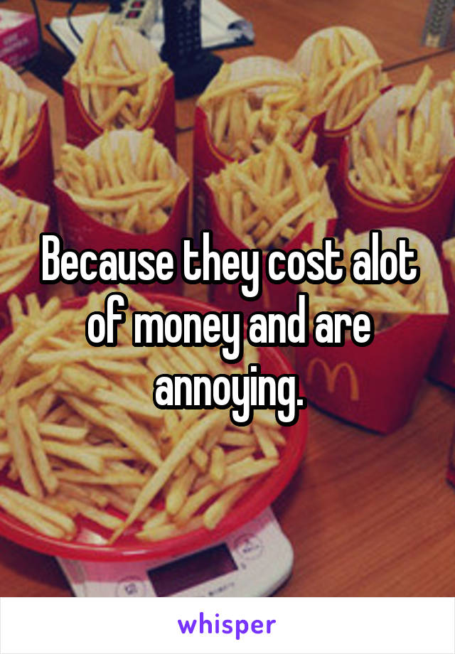 Because they cost alot of money and are annoying.