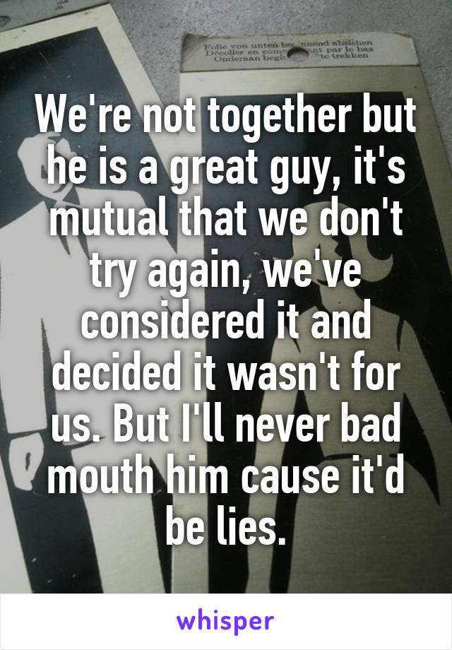 We're not together but he is a great guy, it's mutual that we don't try again, we've considered it and decided it wasn't for us. But I'll never bad mouth him cause it'd be lies.