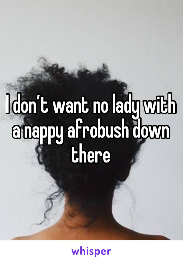 I don’t want no lady with a nappy afrobush down there 