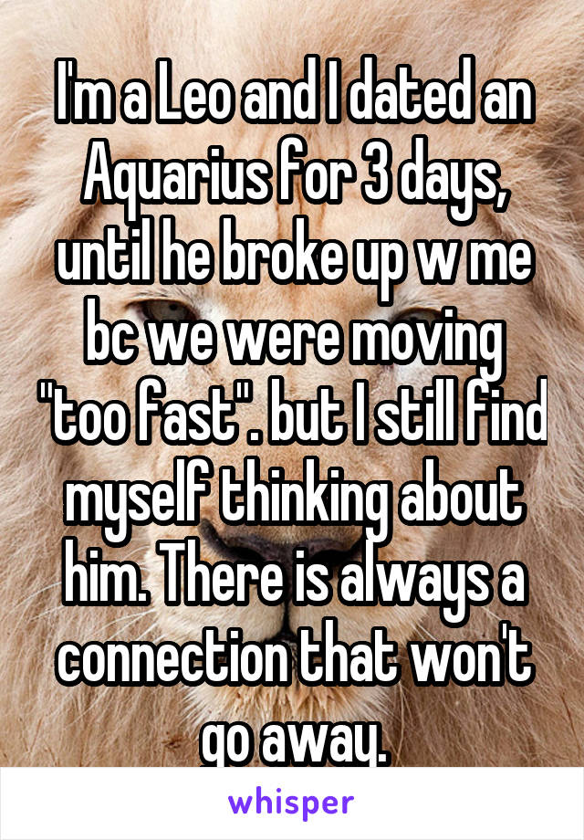 I'm a Leo and I dated an Aquarius for 3 days, until he broke up w me bc we were moving "too fast". but I still find myself thinking about him. There is always a connection that won't go away.