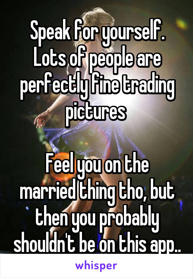 Speak for yourself. Lots of people are perfectly fine trading pictures 

Feel you on the married thing tho, but then you probably shouldn't be on this app..