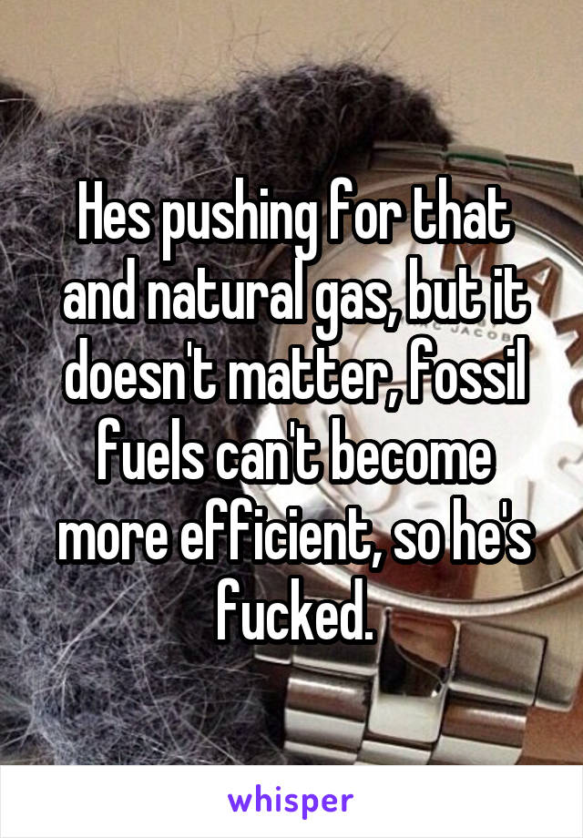Hes pushing for that and natural gas, but it doesn't matter, fossil fuels can't become more efficient, so he's fucked.