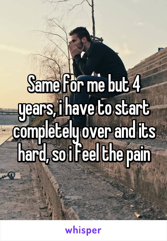 Same for me but 4 years, i have to start completely over and its hard, so i feel the pain