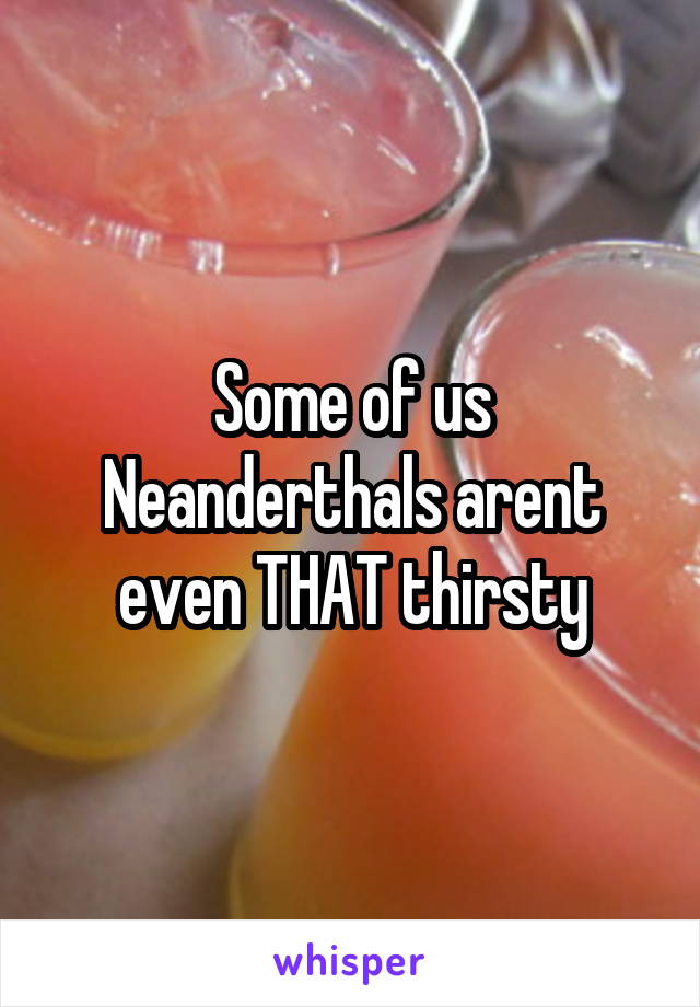 Some of us Neanderthals arent even THAT thirsty