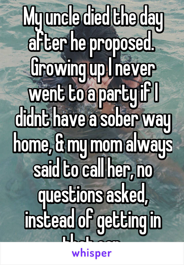 My uncle died the day after he proposed. 
Growing up I never went to a party if I didnt have a sober way home, & my mom always said to call her, no questions asked, instead of getting in that car 