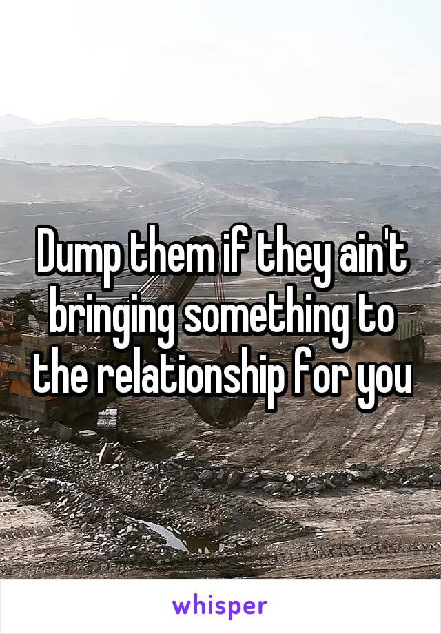 Dump them if they ain't bringing something to the relationship for you