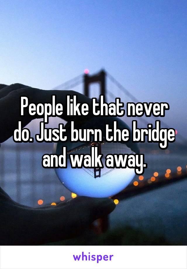 People like that never do. Just burn the bridge and walk away.