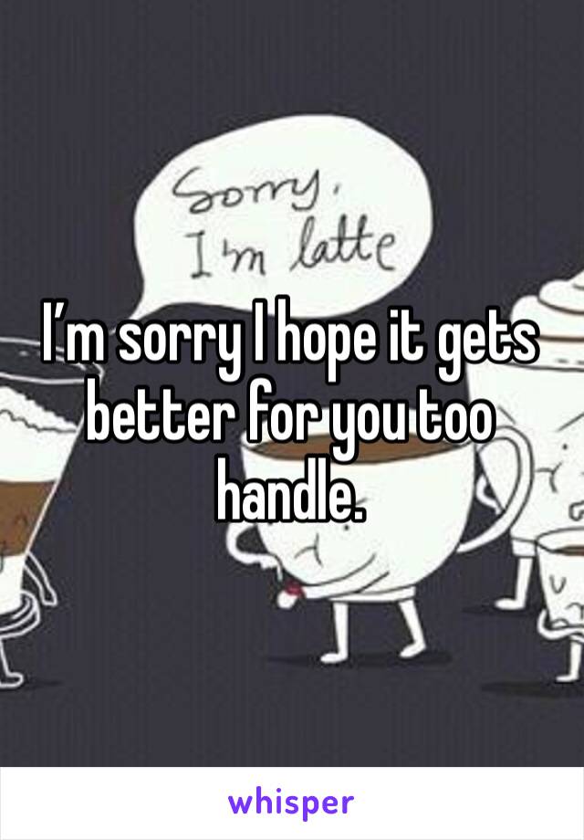 I’m sorry I hope it gets better for you too handle. 