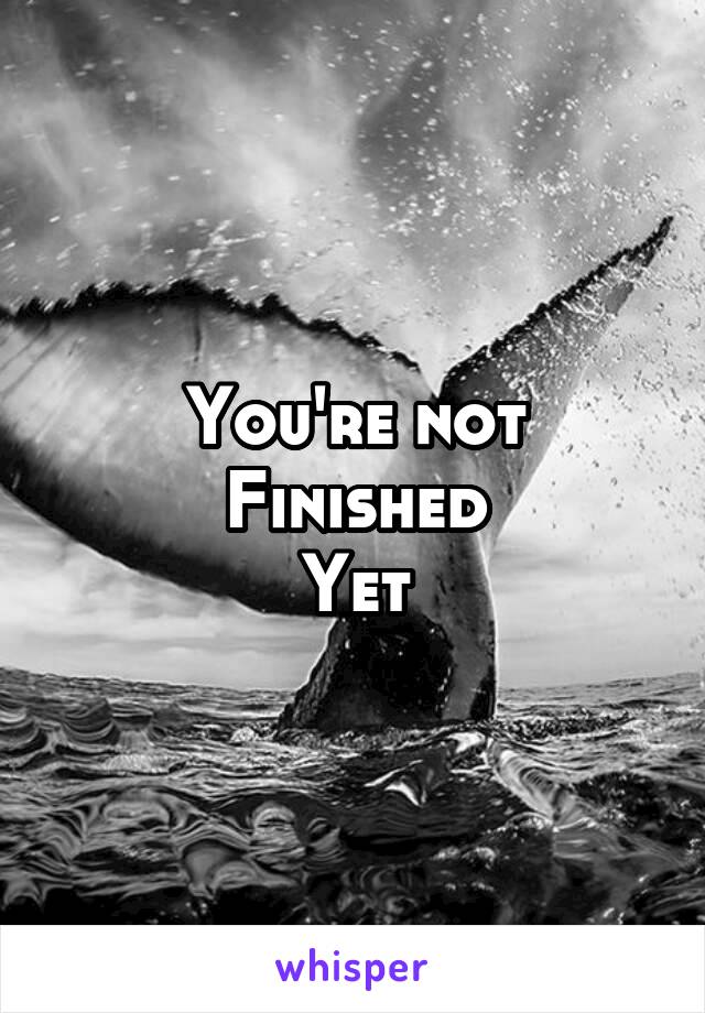 You're not
Finished
Yet