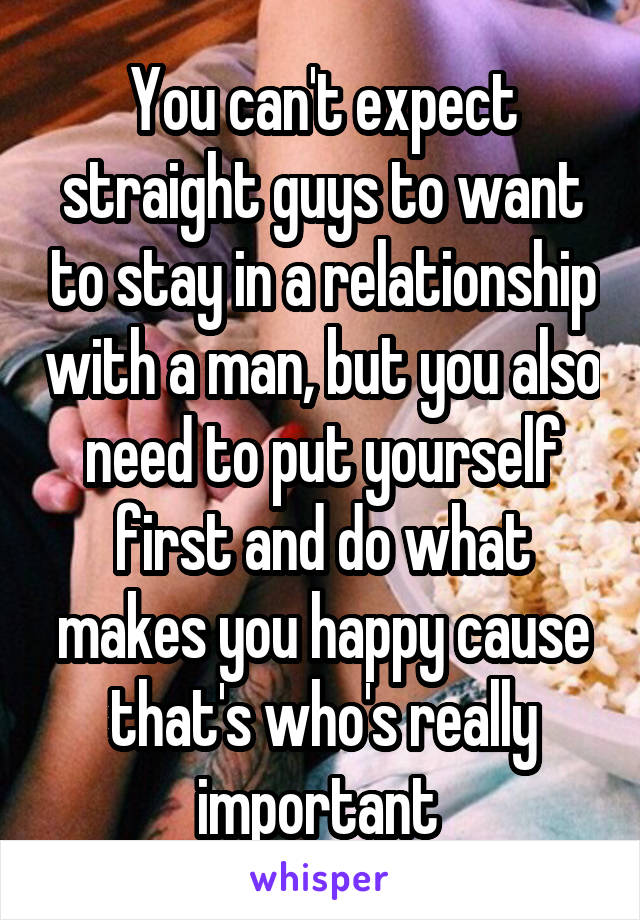 You can't expect straight guys to want to stay in a relationship with a man, but you also need to put yourself first and do what makes you happy cause that's who's really important 
