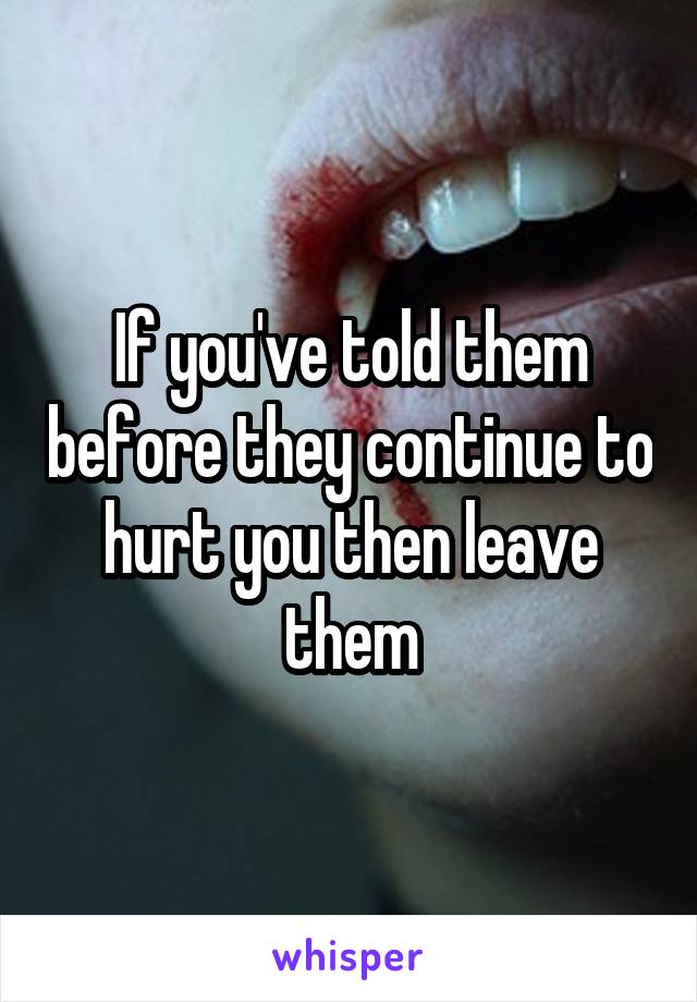 If you've told them before they continue to hurt you then leave them