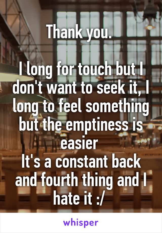 Thank you. 

I long for touch but I don't want to seek it, I long to feel something but the emptiness is easier 
It's a constant back and fourth thing and I hate it :/ 