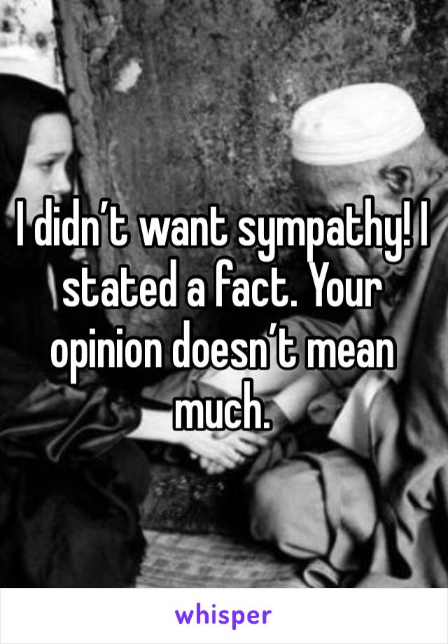 I didn’t want sympathy! I stated a fact. Your opinion doesn’t mean much. 