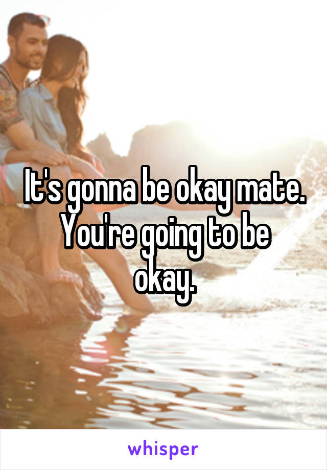 It's gonna be okay mate.
You're going to be okay.