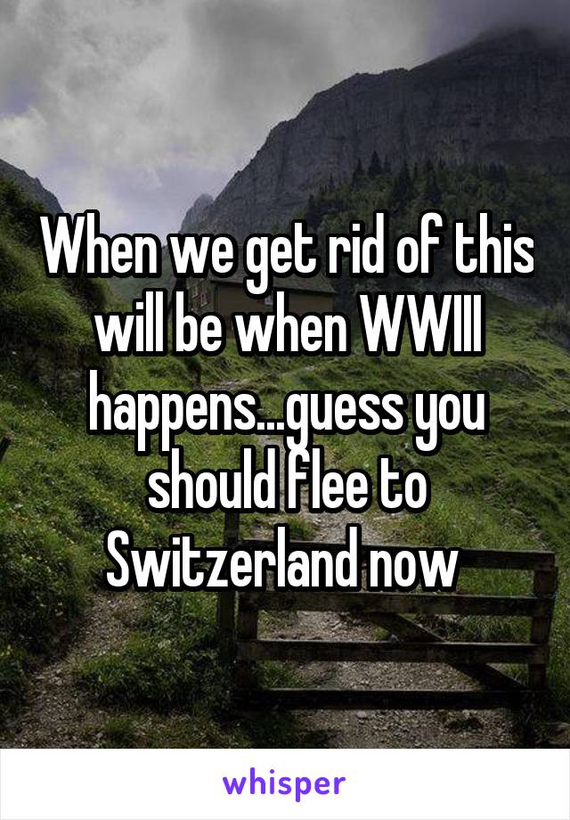 When we get rid of this will be when WWIII happens...guess you should flee to Switzerland now 