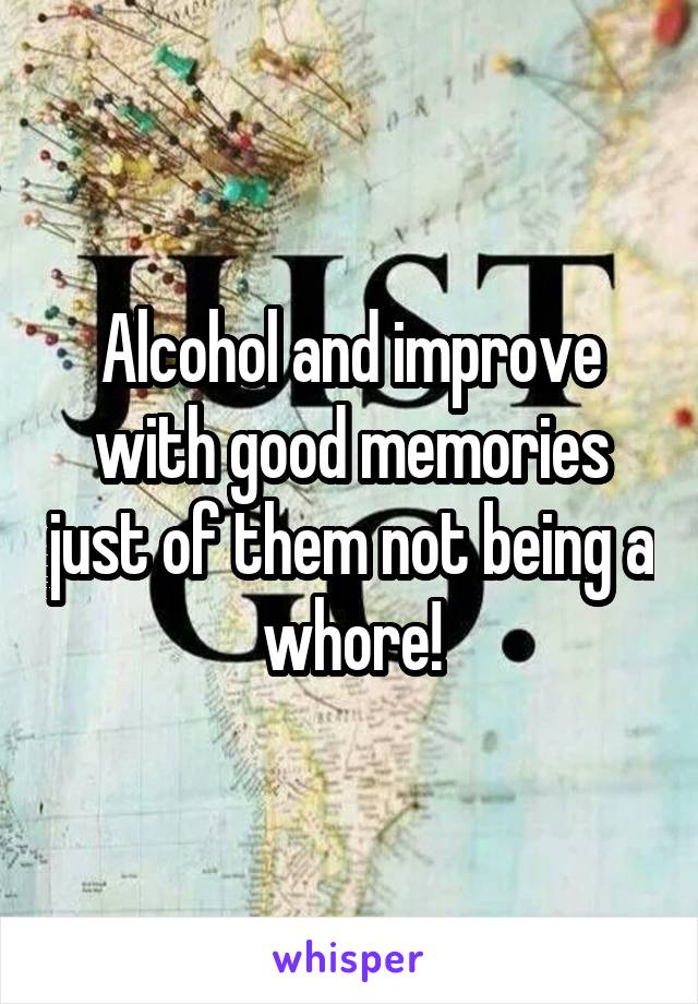 Alcohol and improve with good memories just of them not being a whore!