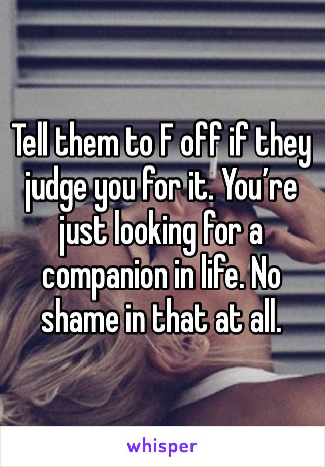 Tell them to F off if they judge you for it. You’re just looking for a companion in life. No shame in that at all. 
