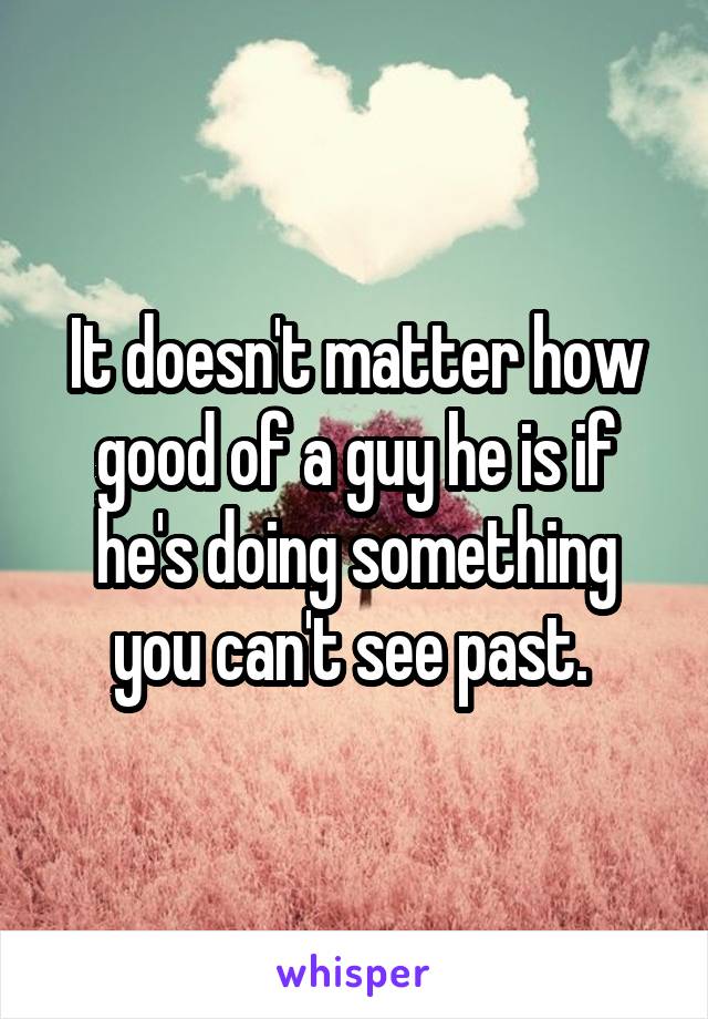 It doesn't matter how good of a guy he is if he's doing something you can't see past. 