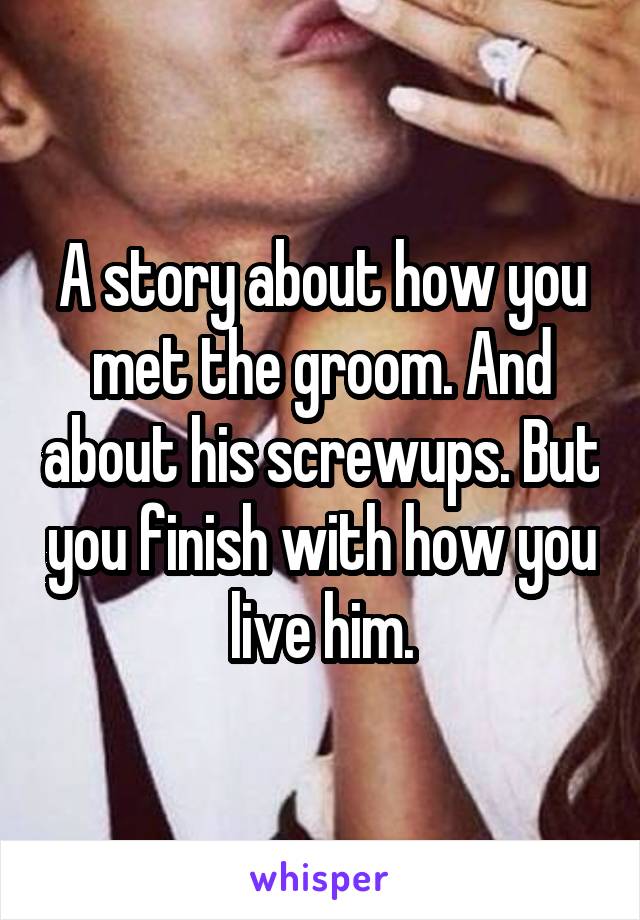 A story about how you met the groom. And about his screwups. But you finish with how you live him.