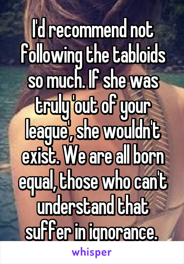 I'd recommend not following the tabloids so much. If she was truly 'out of your league', she wouldn't exist. We are all born equal, those who can't understand that suffer in ignorance. 