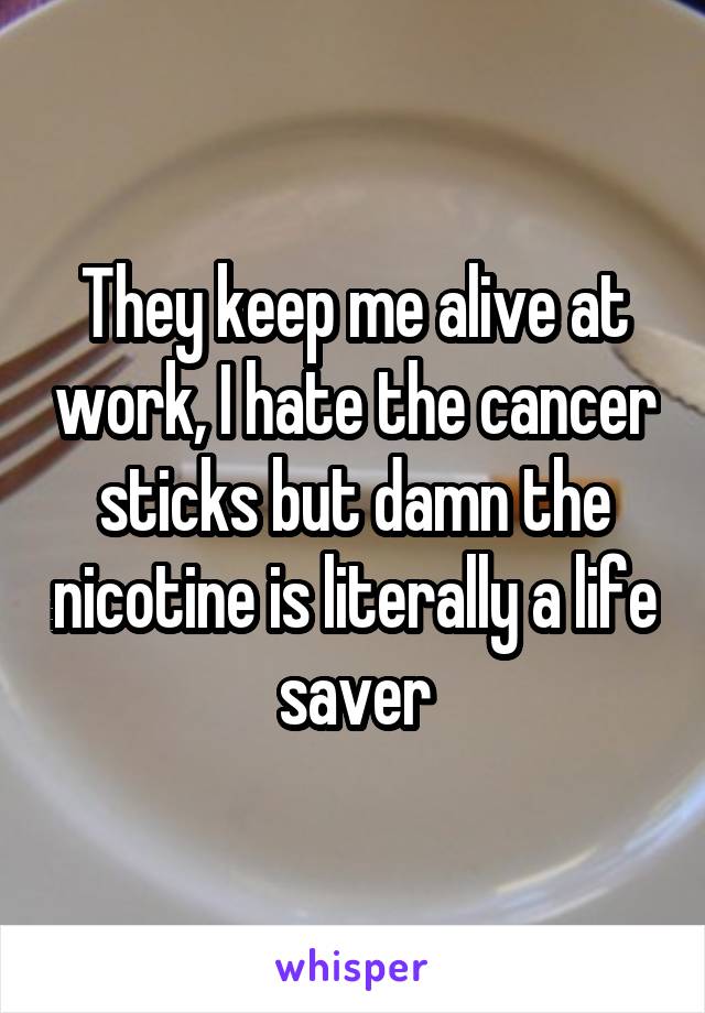 They keep me alive at work, I hate the cancer sticks but damn the nicotine is literally a life saver