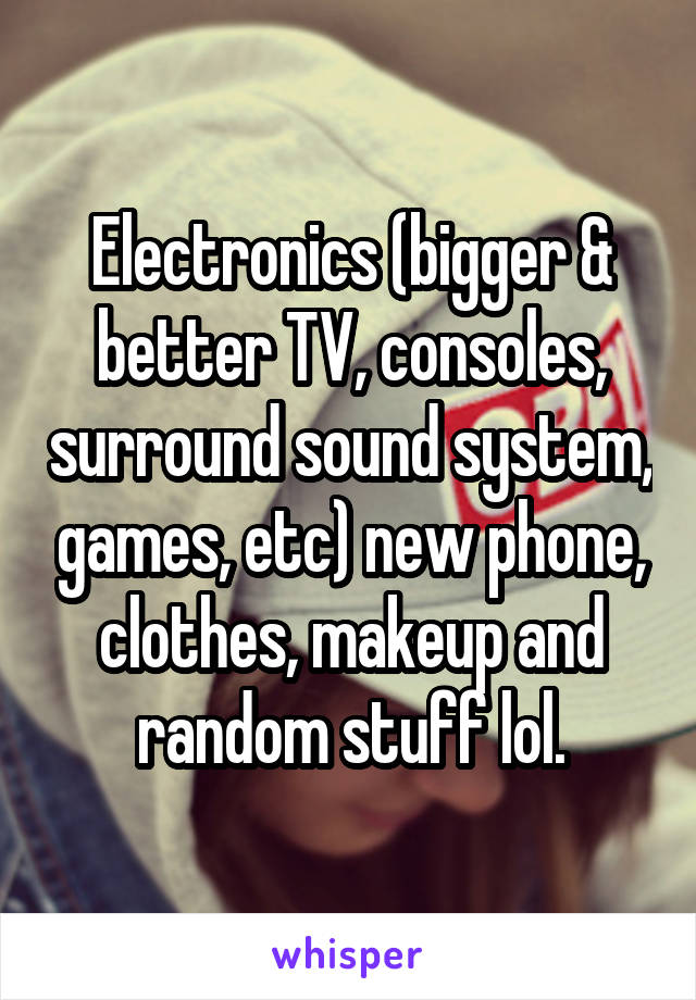 Electronics (bigger & better TV, consoles, surround sound system, games, etc) new phone, clothes, makeup and random stuff lol.