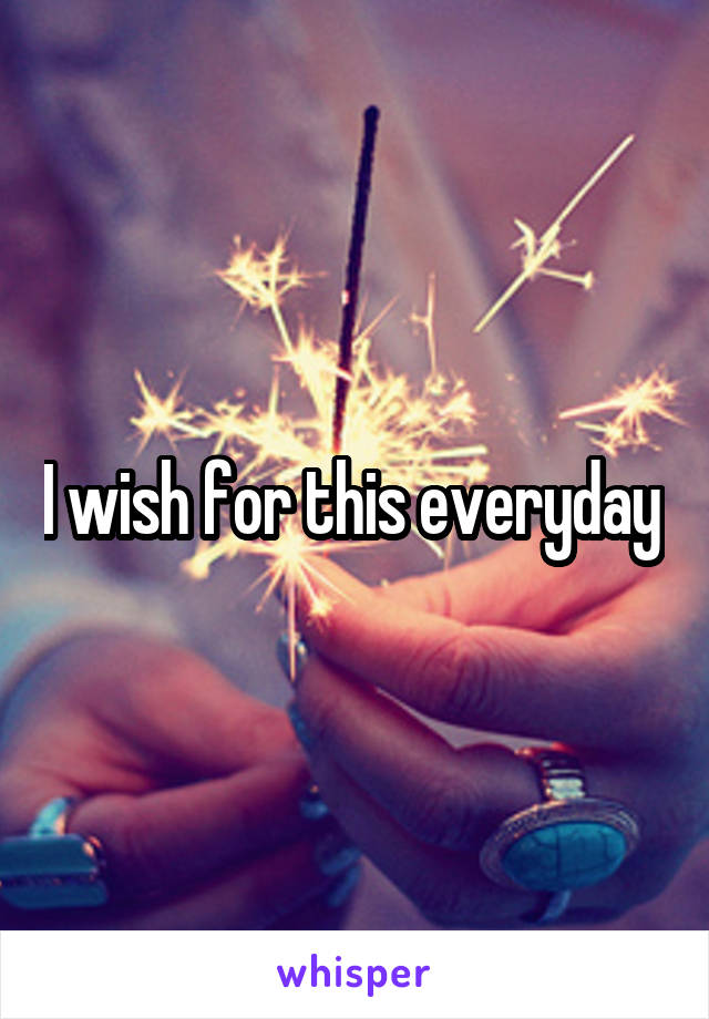I wish for this everyday 