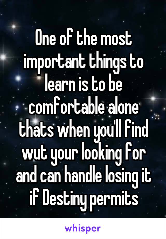 One of the most important things to learn is to be comfortable alone thats when you'll find wut your looking for and can handle losing it if Destiny permits