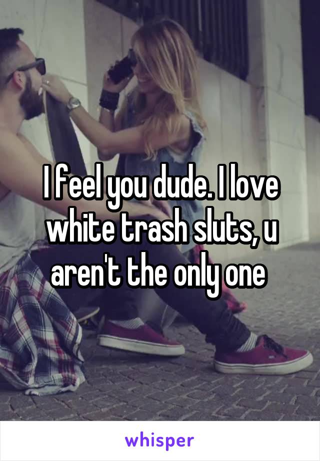 I feel you dude. I love white trash sluts, u aren't the only one 