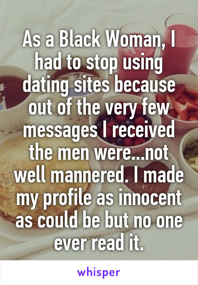 As a Black Woman, I had to stop using dating sites because out of the very few messages I received the men were...not well mannered. I made my profile as innocent as could be but no one ever read it.