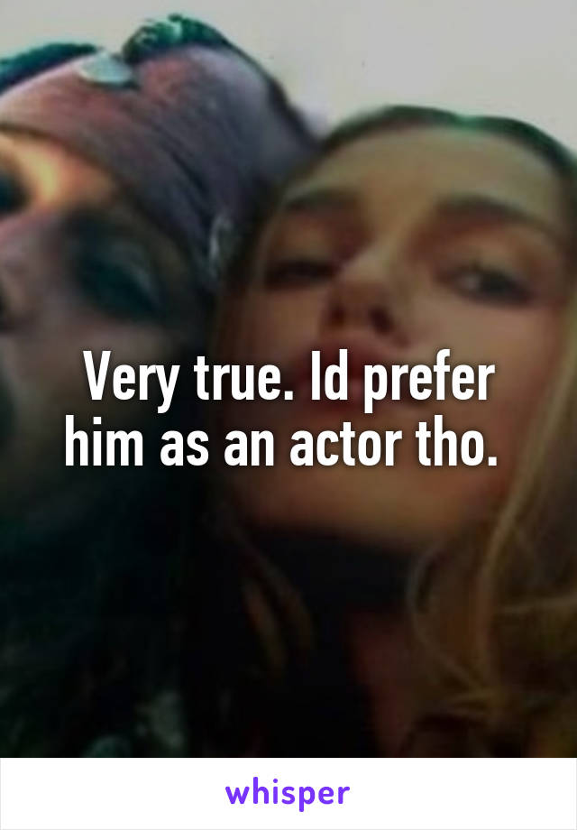 Very true. Id prefer him as an actor tho. 