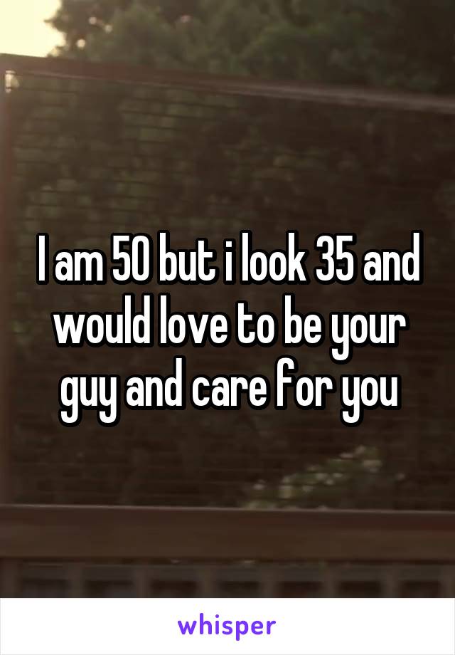 I am 50 but i look 35 and would love to be your guy and care for you