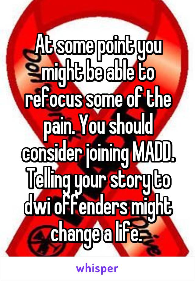 At some point you might be able to refocus some of the pain. You should consider joining MADD. Telling your story to dwi offenders might change a life. 