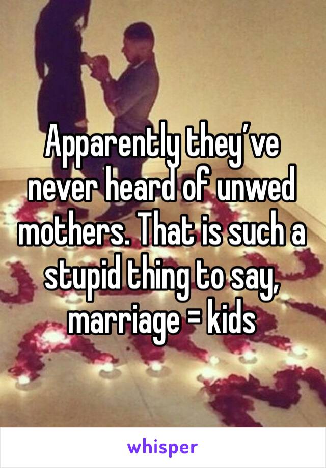 Apparently they’ve never heard of unwed mothers. That is such a stupid thing to say, marriage = kids