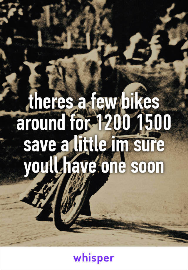theres a few bikes around for 1200 1500 save a little im sure youll have one soon