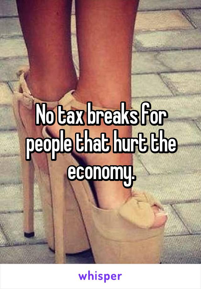 No tax breaks for people that hurt the economy.