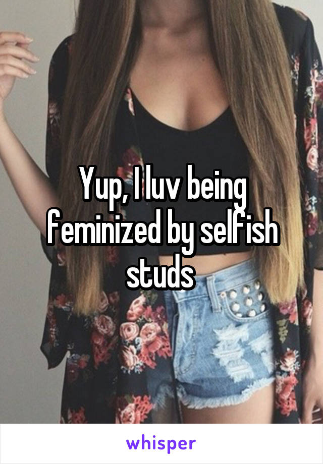 Yup, I luv being feminized by selfish studs 