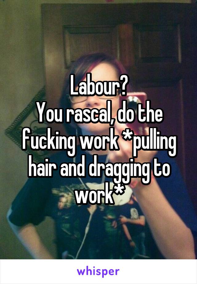 Labour?
You rascal, do the fucking work *pulling hair and dragging to work*