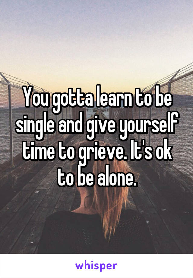 You gotta learn to be single and give yourself time to grieve. It's ok to be alone.