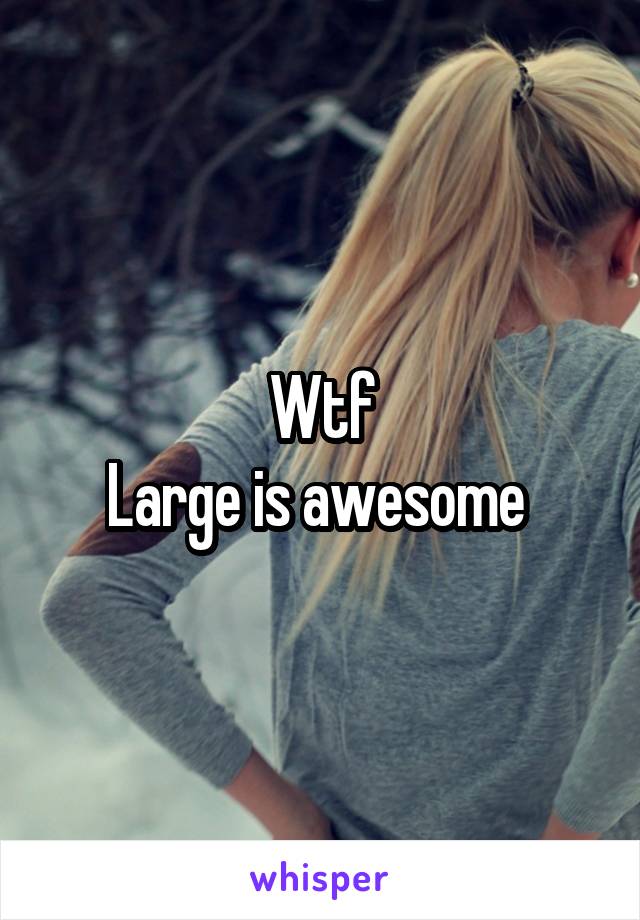 Wtf
Large is awesome 