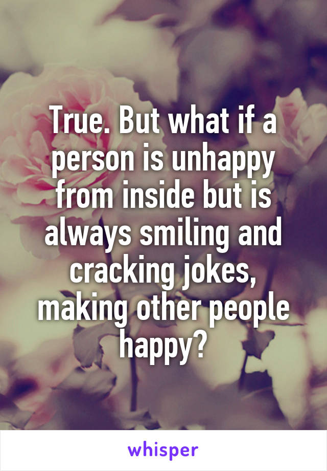 True. But what if a person is unhappy from inside but is always smiling and cracking jokes, making other people happy?