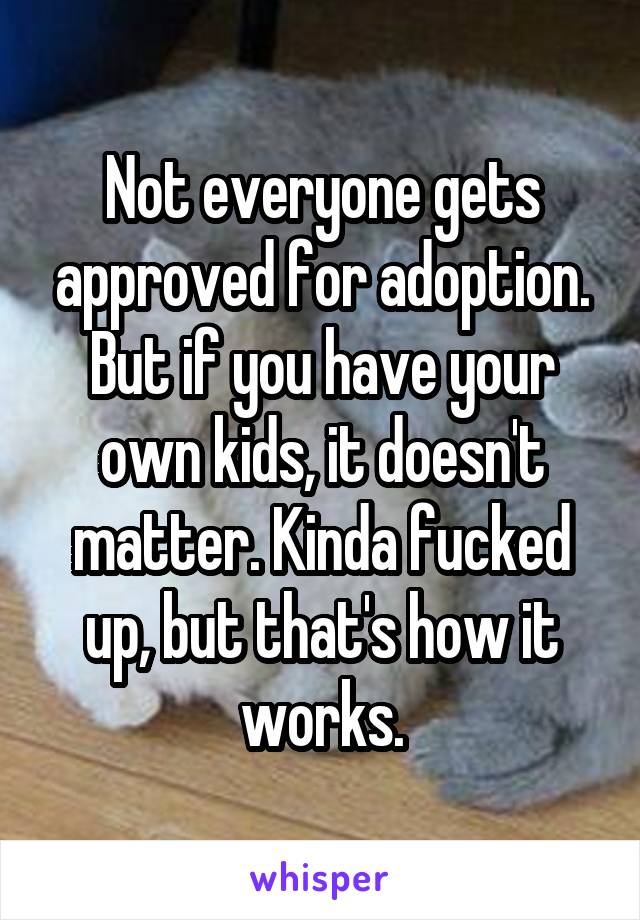 Not everyone gets approved for adoption. But if you have your own kids, it doesn't matter. Kinda fucked up, but that's how it works.