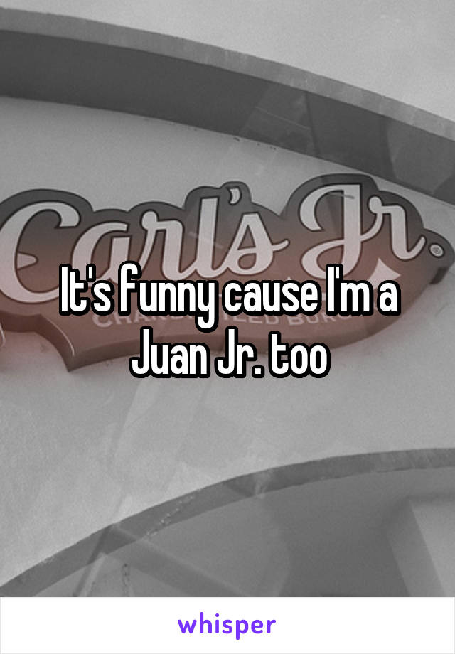 It's funny cause I'm a Juan Jr. too