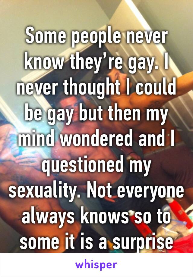 Some people never know they’re gay. I never thought I could be gay but then my mind wondered and I questioned my sexuality. Not everyone always knows so to some it is a surprise