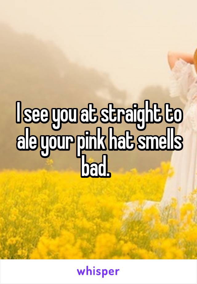 I see you at straight to ale your pink hat smells bad.  