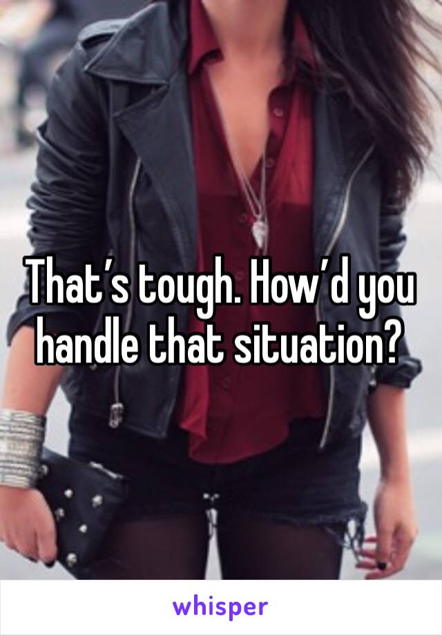 That’s tough. How’d you handle that situation?