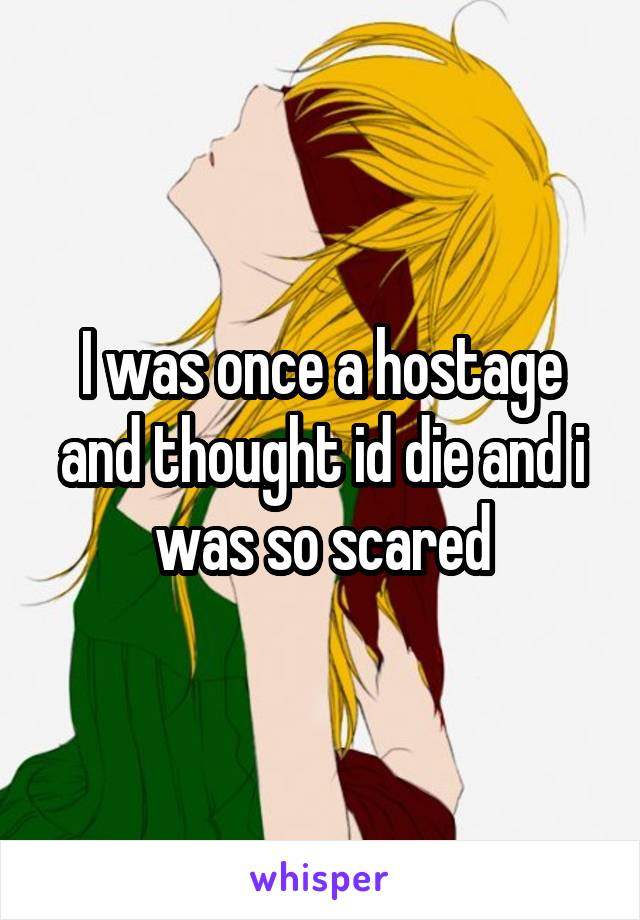 I was once a hostage and thought id die and i was so scared