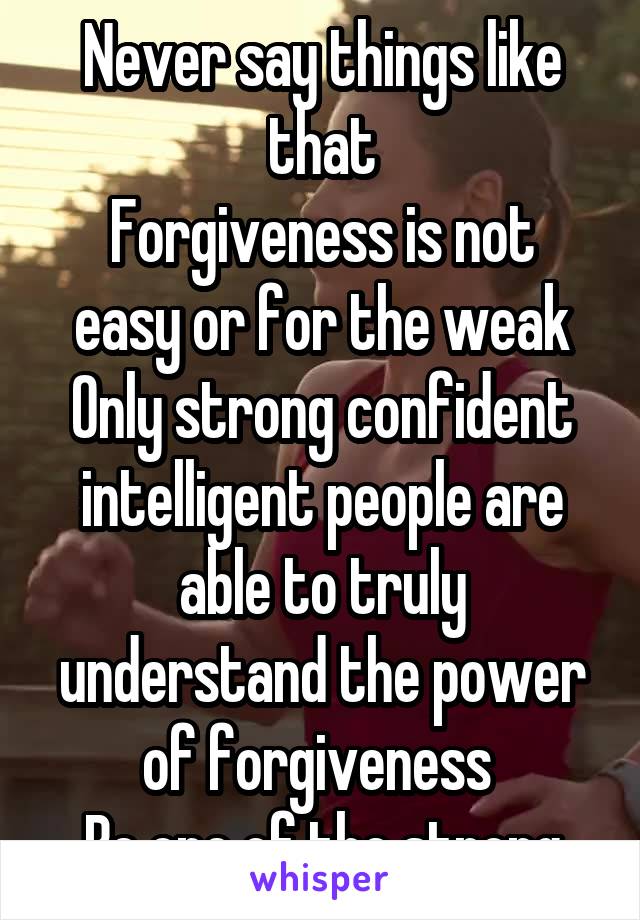 Never say things like that
Forgiveness is not easy or for the weak
Only strong confident intelligent people are able to truly understand the power of forgiveness 
Be one of the strong