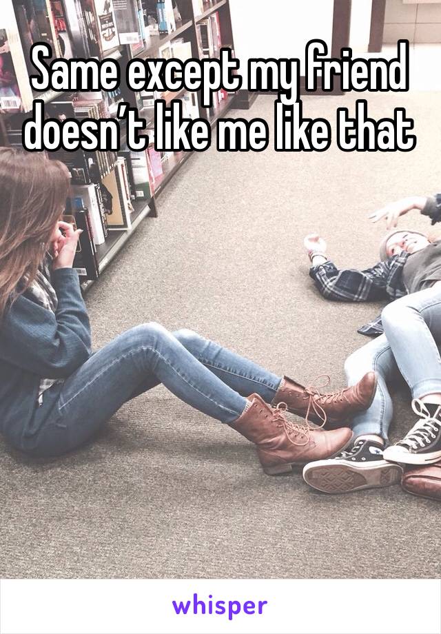 Same except my friend doesn’t like me like that 
