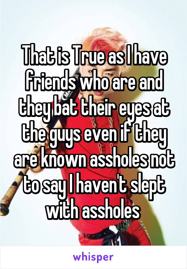 That is True as I have friends who are and they bat their eyes at the guys even if they are known assholes not to say I haven't slept with assholes 